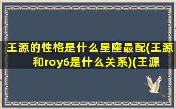 王源的性格是什么星座最配(王源和roy6是什么关系)(王源 性格)